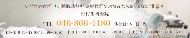 いびきや歯ぎしり、睡眠時無呼吸症候群でお悩みならお気軽にご相談を野村歯科医院TEL 046-866-4180 休診日：木・日・祝【月～水】  9：30～13：00 / 14：30～18：30【  金  】  9：30～13：00 / 14：30～19：00【  土  】  9：30～13：00 / 14：30～17：00