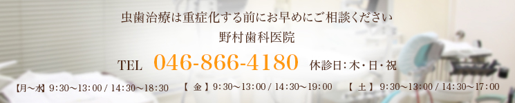 虫歯治療は重症化する前にお早めにご相談ください野村歯科医院TEL 046-866-4180 休診日：木・日・祝【月～水】  9：30～13：00 / 14：30～18：30【  金  】  9：30～13：00 / 14：30～19：00【  土  】  9：30～13：00 / 14：30～17：00