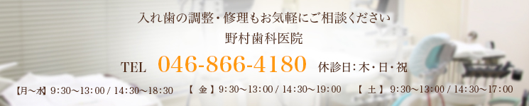 入れ歯の調整・修理もお気軽にご相談ください野村歯科医院TEL 046-866-4180 休診日：木・日・祝【月～水】  9：30～13：00 / 14：30～18：30【  金  】  9：30～13：00 / 14：30～19：00【  土  】  9：30～13：00 / 14：30～17：00