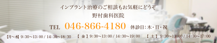 インプラント治療のご相談もお気軽にどうぞ野村歯科医院TEL 046-866-4180 休診日：木・日・祝【月～水】  9：30～13：00 / 14：30～18：30【  金  】  9：30～13：00 / 14：30～19：00【  土  】  9：30～13：00 / 14：30～17：00